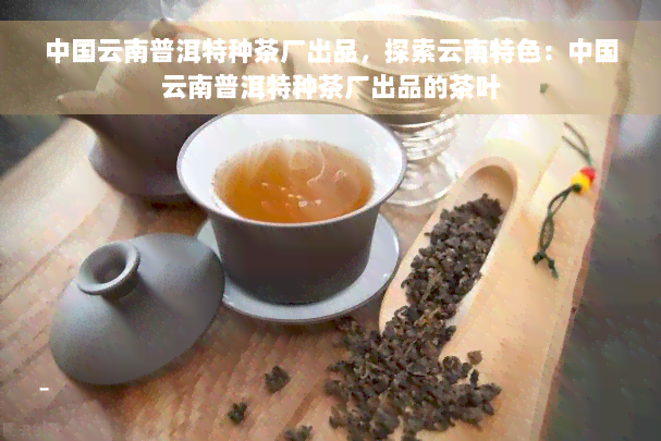 中国云南普洱特种茶厂出品，探索云南特色：中国云南普洱特种茶厂出品的茶叶