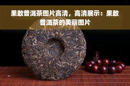 果敢普洱茶图片高清，高清展示：果敢普洱茶的美丽图片