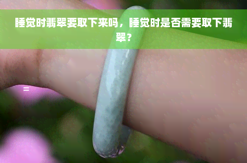 睡觉时翡翠要取下来吗，睡觉时是否需要取下翡翠？