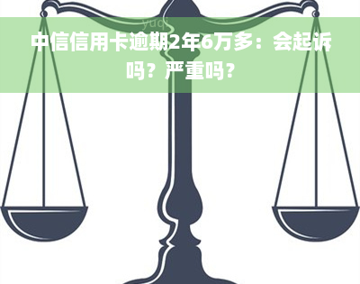 中信信用卡逾期2年6万多：会起诉吗？严重吗？