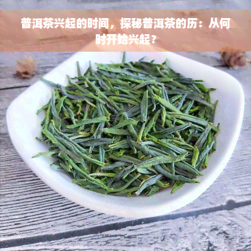 普洱茶兴起的时间，探秘普洱茶的历：从何时开始兴起？