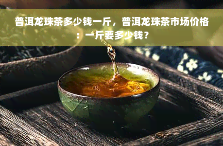 普洱龙珠茶多少钱一斤，普洱龙珠茶市场价格：一斤要多少钱？