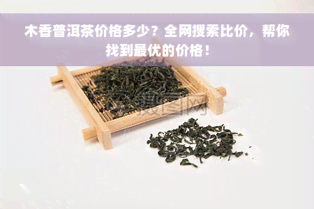 木香普洱茶价格多少？全网搜索比价，帮你找到更优的价格！