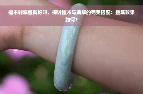 檀木翡翠叠戴好吗，探讨檀木与翡翠的完美搭配：叠戴效果如何？