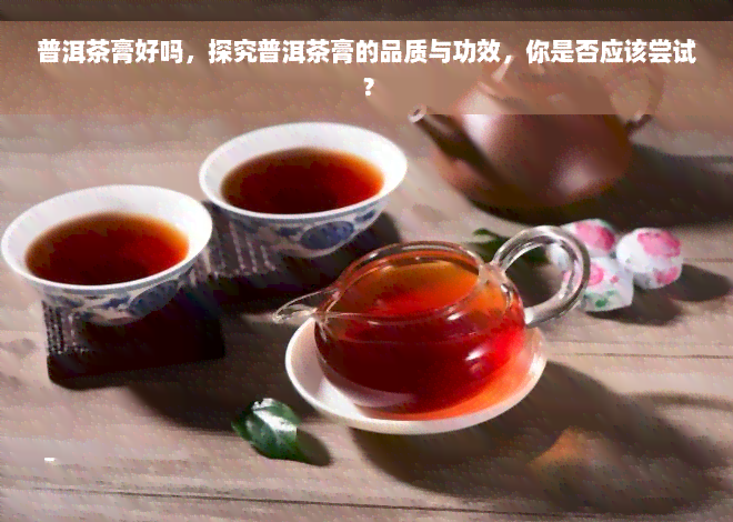 普洱茶膏好吗，探究普洱茶膏的品质与功效，你是否应该尝试？