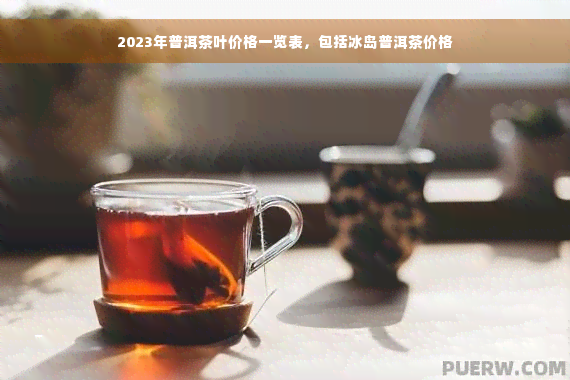 2023年普洱茶叶价格一览表，包括冰岛普洱茶价格