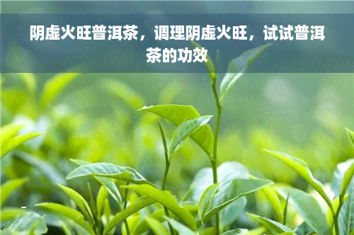 阴虚火旺普洱茶，调理阴虚火旺，试试普洱茶的功效