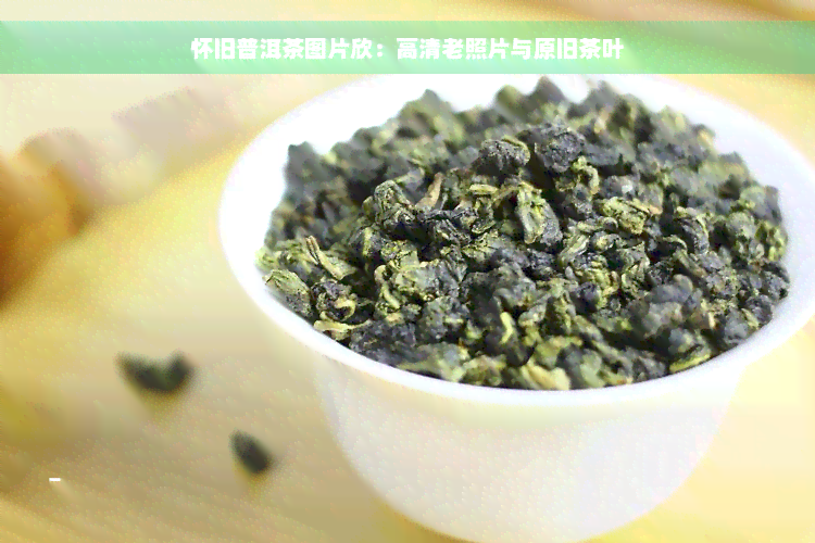 怀旧普洱茶图片欣：高清老照片与原旧茶叶