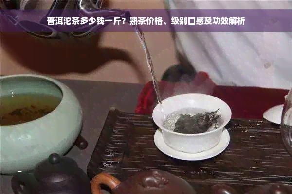 普洱沱茶多少钱一斤？熟茶价格、级别口感及功效解析