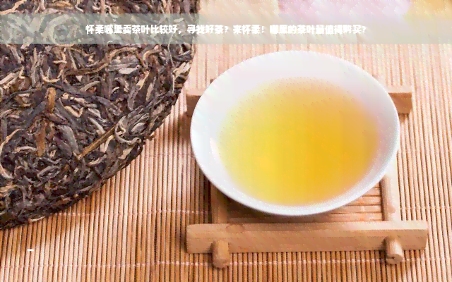 怀柔哪里卖茶叶比较好，寻找好茶？来怀柔！哪里的茶叶最值得购买？