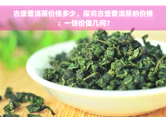 古堡普洱茶价格多少，探究古堡普洱茶的价格：一饼价值几何？