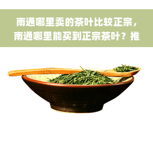 南通哪里卖的茶叶比较正宗，南通哪里能买到正宗茶叶？推荐几个好去处！