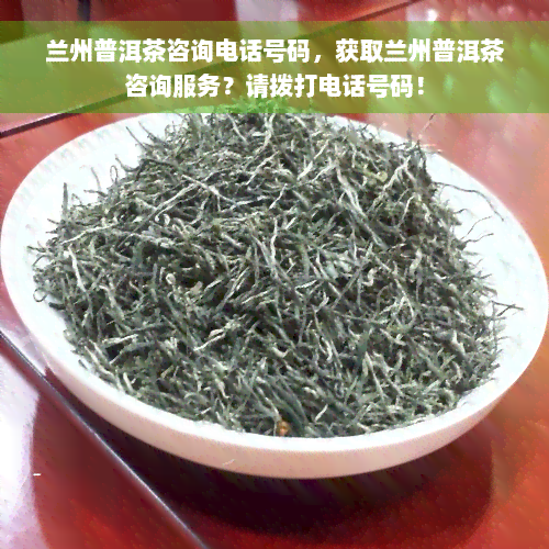 兰州普洱茶咨询电话号码，获取兰州普洱茶咨询服务？请拨打电话号码！