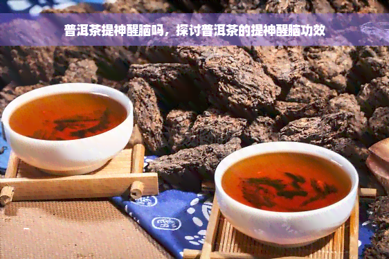 普洱茶提神醒脑吗，探讨普洱茶的提神醒脑功效