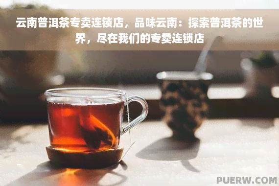 云南普洱茶专卖连锁店，品味云南：探索普洱茶的世界，尽在我们的专卖连锁店