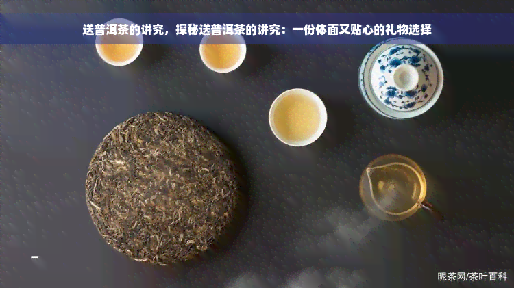 送普洱茶的讲究，探秘送普洱茶的讲究：一份体面又贴心的礼物选择