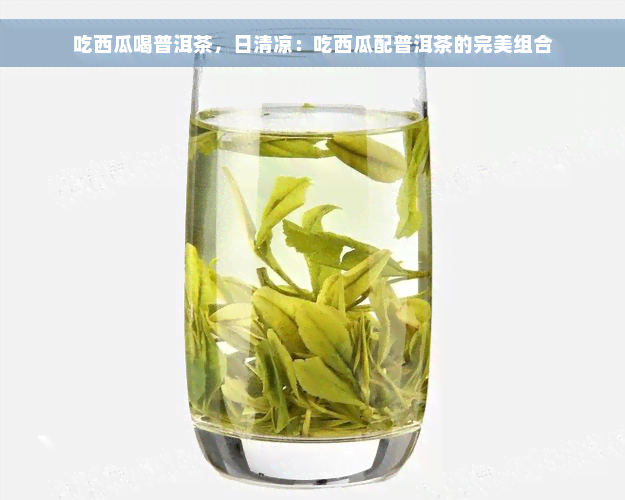 吃西瓜喝普洱茶，日清凉：吃西瓜配普洱茶的完美组合