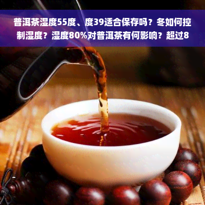 普洱茶湿度55度、度39适合保存吗？冬如何控制湿度？湿度80%对普洱茶有何影响？超过80%的间湿度是否会影响普洱茶品质？保存时湿度应在40度以下。