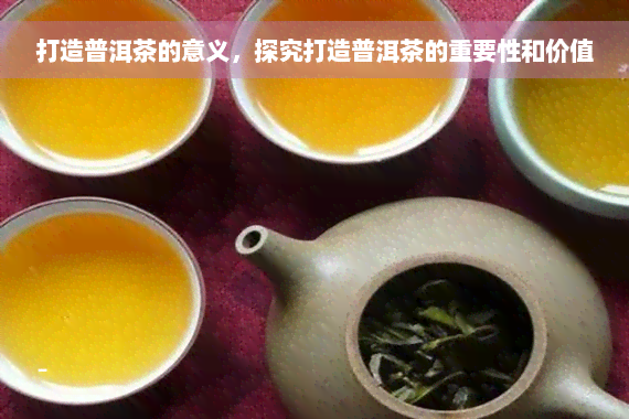 打造普洱茶的意义，探究打造普洱茶的重要性和价值