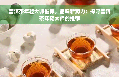 普洱茶年轻大师推荐，品味新势力：探寻普洱茶年轻大师的推荐