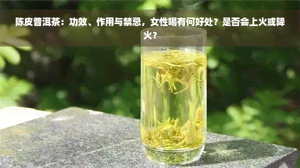 陈皮普洱茶：功效、作用与禁忌，女性喝有何好处？是否会上火或降火？