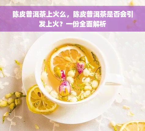 陈皮普洱茶上火么，陈皮普洱茶是否会引发上火？一份全面解析