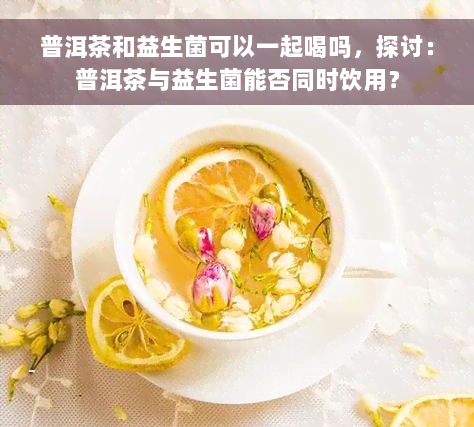 普洱茶和益生菌可以一起喝吗，探讨：普洱茶与益生菌能否同时饮用？