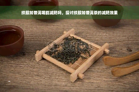 绞股加普洱喝能减肥吗，探讨绞股加普洱茶的减肥效果