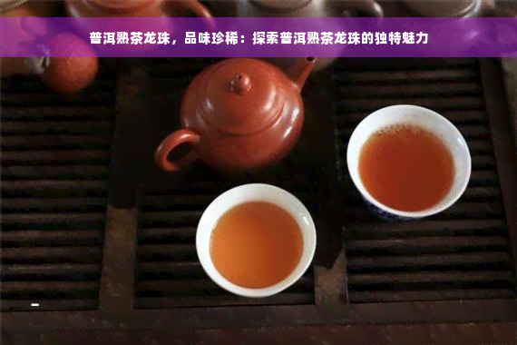 普洱熟茶龙珠，品味珍稀：探索普洱熟茶龙珠的独特魅力