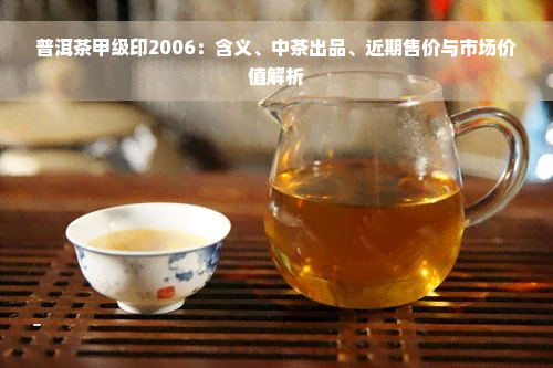 普洱茶甲级印2006：含义、中茶出品、近期售价与市场价值解析