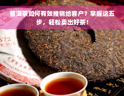 普洱茶如何有效推销给客户？掌握这五步，轻松卖出好茶！