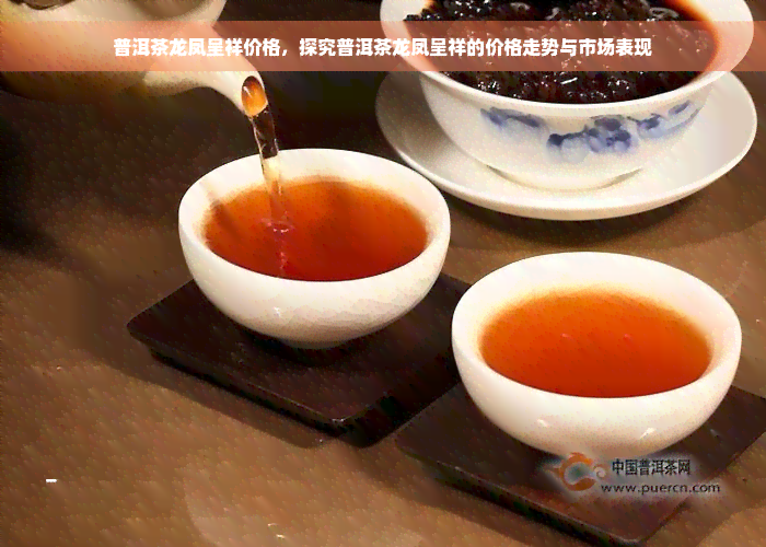 普洱茶龙凤呈祥价格，探究普洱茶龙凤呈祥的价格走势与市场表现