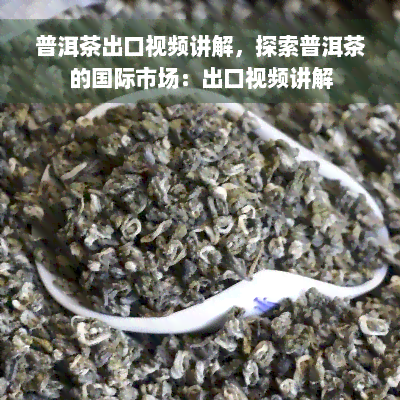 普洱茶出口视频讲解，探索普洱茶的国际市场：出口视频讲解