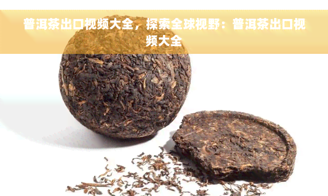 普洱茶出口视频大全，探索全球视野：普洱茶出口视频大全