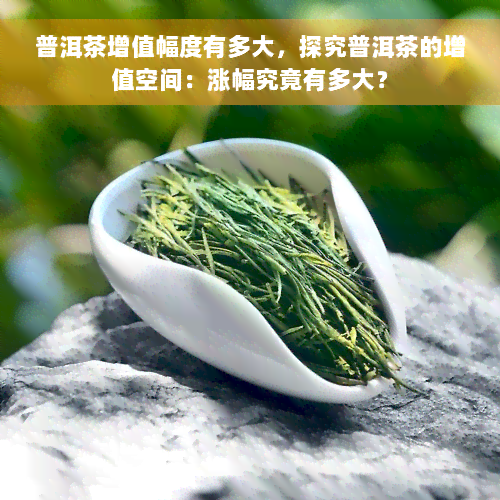 普洱茶增值幅度有多大，探究普洱茶的增值空间：涨幅究竟有多大？