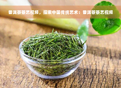 普洱茶茶艺视频，探索中国传统艺术：普洱茶茶艺视频