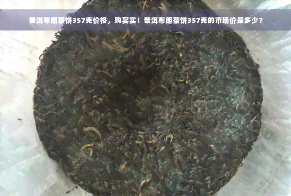 普洱布朗茶饼357克价格，购买实！普洱布朗茶饼357克的市场价是多少？