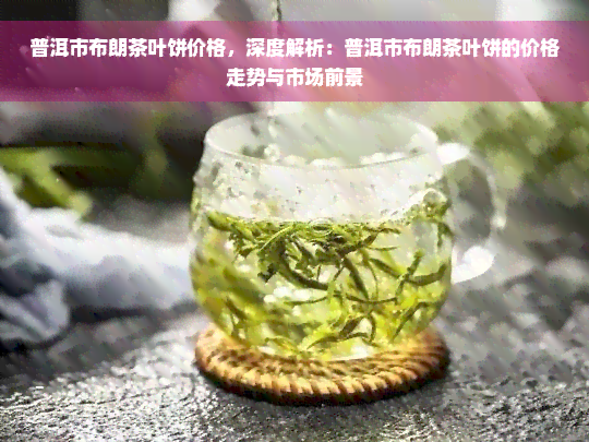 普洱市布朗茶叶饼价格，深度解析：普洱市布朗茶叶饼的价格走势与市场前景