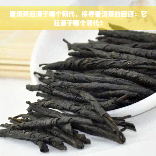 普洱茶起源于哪个朝代，探寻普洱茶的起源：它起源于哪个朝代？