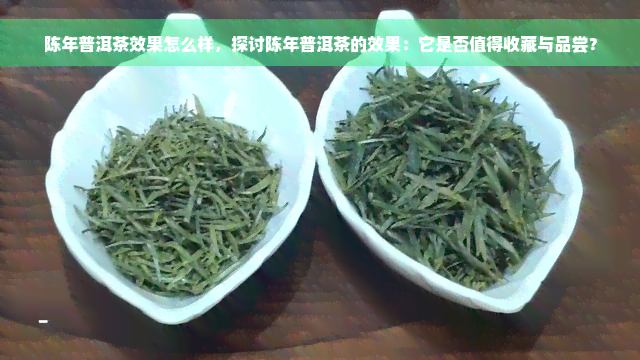 陈年普洱茶效果怎么样，探讨陈年普洱茶的效果：它是否值得收藏与品尝？