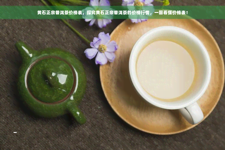 黄石正宗普洱茶价格表，探究黄石正宗普洱茶的价格行情，一图看懂价格表！