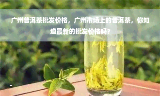 广州普洱茶批发价格，广州市场上的普洱茶，你知道最新的批发价格吗？