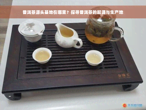 普洱茶源头基地在哪里？探寻普洱茶的起源与生产地