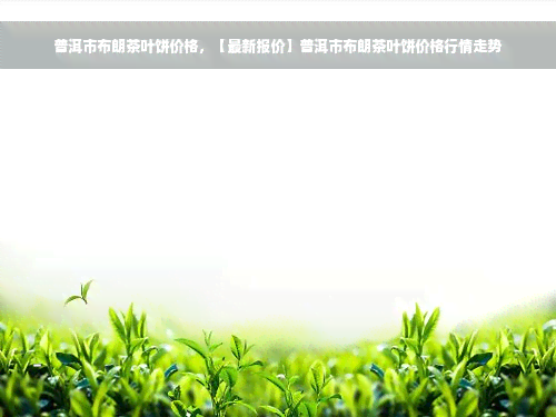 普洱市布朗茶叶饼价格，【最新报价】普洱市布朗茶叶饼价格行情走势