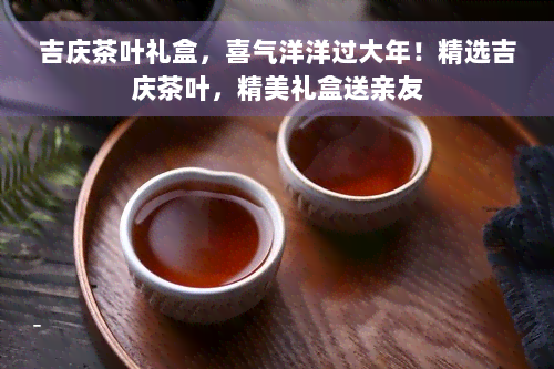 吉庆茶叶礼盒，喜气洋洋过大年！精选吉庆茶叶，精美礼盒送亲友