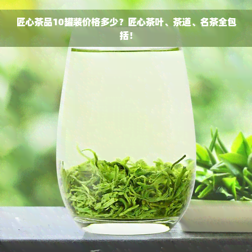 匠心茶品10罐装价格多少？匠心茶叶、茶道、名茶全包括！