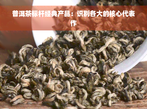 普洱茶标杆经典产品：识别各大的核心代表作