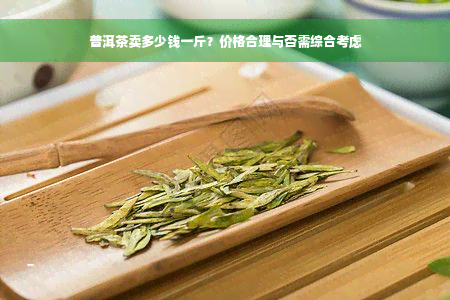 普洱茶卖多少钱一斤？价格合理与否需综合考虑