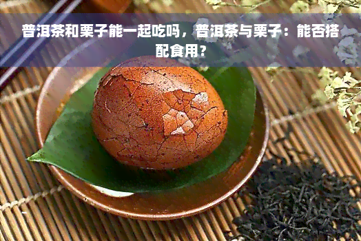 普洱茶和栗子能一起吃吗，普洱茶与栗子：能否搭配食用？