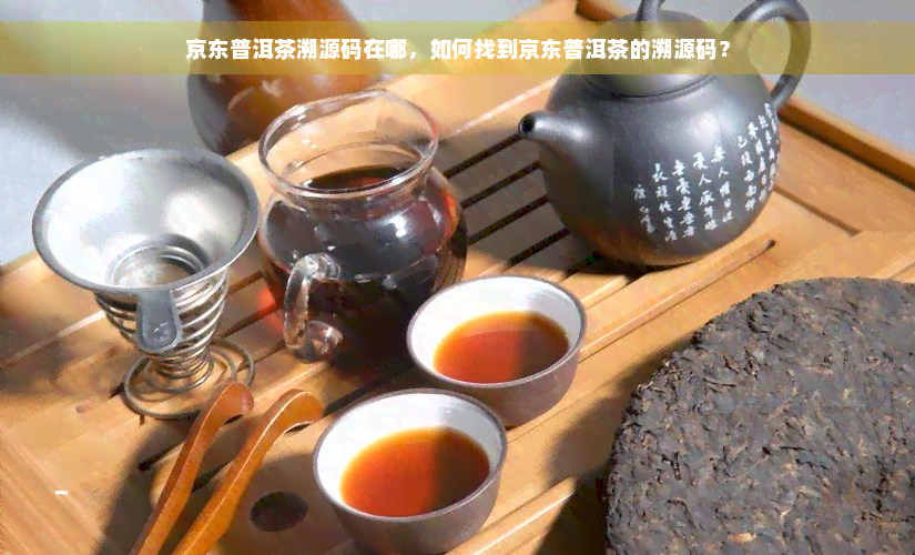 京东普洱茶溯源码在哪，如何找到京东普洱茶的溯源码？